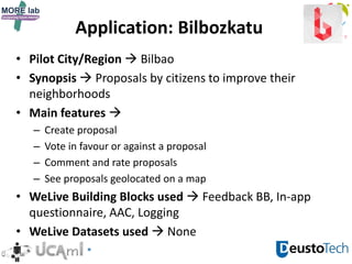 Application: Bilbozkatu
• Pilot City/Region  Bilbao
• Synopsis  Proposals by citizens to improve their
neighborhoods
• Main features 
– Create proposal
– Vote in favour or against a proposal
– Comment and rate proposals
– See proposals geolocated on a map
• WeLive Building Blocks used  Feedback BB, In-app
questionnaire, AAC, Logging
• WeLive Datasets used  None
 