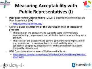 Measuring Acceptability with
Public Representatives (I)
• User Experience Questionnaire (UEQ): a questionnaire to measure
User Experience (UX)
– http://www.ueq-online.org/
• Allows a quick assessment of the user experience of interactive
products
– The format of the questionnaire supports users to immediately
express feelings, impressions, and attitudes that arise when they use a
product.
– The scales of the questionnaire cover a comprehensive impression of
user experience, i.e. measure both classical usability aspects
(efficiency, perspicuity, dependability) and user experience aspects
(originality, stimulation)
• UEQ Questionnaires to assess WeLive available at:
– https://drive.google.com/drive/u/0/folders/0B70GHRZ8PwqfRXE5SW1
sRzZFWUE
 