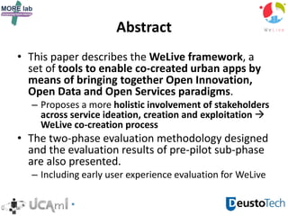 Abstract
• This paper describes the WeLive framework, a
set of tools to enable co-created urban apps by
means of bringing together Open Innovation,
Open Data and Open Services paradigms.
– Proposes a more holistic involvement of stakeholders
across service ideation, creation and exploitation 
WeLive co-creation process
• The two-phase evaluation methodology designed
and the evaluation results of pre-pilot sub-phase
are also presented.
– Including early user experience evaluation for WeLive
 