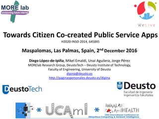 Towards Citizen Co-created Public Service Apps
H2020-INSO-2014, 645845
Maspalomas, Las Palmas, Spain, 2nd December 2016
Diego López-de-Ipiña, Mikel Emaldi, Unai Aguilera, Jorge Pérez
MORElab Research Group, DeustoTech – Deusto Institute of Technology,
Faculty of Engineering, University of Deusto
dipina@deusto.es
http://paginaspersonales.deusto.es/dipina
 