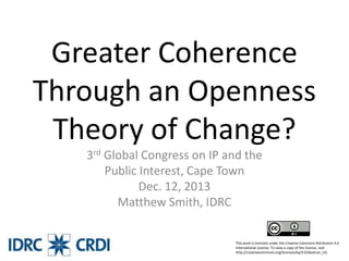 Greater Coherence
Through an Openness
Theory of Change?
3rd Global Congress on IP and the
Public Interest, Cape Town
Dec. 12, 2013
Matthew Smith, IDRC
This work is licensed under the Creative Commons Attribution 4.0
International License. To view a copy of this license, visit
http://creativecommons.org/licenses/by/4.0/deed.en_US.

 