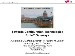 Workshop on Configuration 2016, Toulouse, France
Institute for Software Technology
1
Towards Configuration Technologies
for IoT Gateways
A. Felfernig1, S. Polat Erdeniz1, P. Azzoni, M. Jeran1,
A. Akcay1, and C. Doukas
1Graz University of Technology, Austria
2Eurotech Group, Italy
3Create-Net, Italy
alexander.felfernig@ist.tugraz.at
Workshop on Configuration
Novi Sad, 25.-26. Sep. 2014
FinRec‘16
Bari, Italy, June 16th 2016
Workshop on Configuration 2016
 