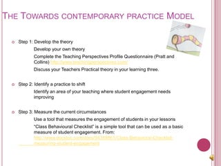 The Towards contemporary practice Model Step 1: Develop the theory		Develop your own theory		Complete the Teaching Perspectives Profile Questionnaire (Pratt and 	Collins) http://www.teachingperspectives.com/		Discuss your Teachers Practical theory in your learning three.Step 2: Identify a practice to shift		Identify an area of your teaching where student engagement needs 	improvingStep 3: Measure the current circumstances 		Use a tool that measures the engagement of students in your lessons		“Class Behavioural Checklist” is a simple tool that can be used as a basic 	measure of student engagement. From: 	http://www.docstoc.com/docs/54389861/Class-Behavioral-Checklist-	measuring-student-engagement