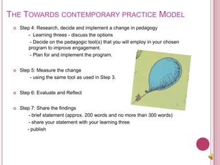 The Towards contemporary practice Model Step 4: Research, decide and implement a change in pedagogy	-  Learning threes - discuss the options 	 - Decide on the pedagogic tool(s) that you will employ in your chosen program to improve engagement.	 - Plan for and implement the program.Step 5: Measure the change 	 - using the same tool as used in Step 3.Step 6: Evaluate and Reflect Step 7: Share the findings 	- brief statement (approx. 200 words and no more than 300 words)	- share your statement with your learning three    - publish