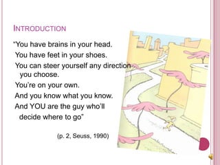 Introduction“You have brains in your head.  You have feet in your shoes.  You can steer yourself any direction you choose. You’re on your own.   And you know what you know.  And YOU are the guy who’ll    decide where to go” 			(p. 2, Seuss, 1990)