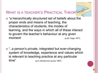 What is a teacher’s Practical Theory?“a hierarchically structured set of beliefs about the proper ends and means of teaching, the characteristics of students, the modes of learning, and the ways in which all of these interact to govern the teacher’s behaviour at any given moment” (p.80, Gage 1977)“..a person’s private, integrated but ever-changing system of knowledge, experience and values which is relevant to teaching practice at any particular time” (p.9, Handal and Lauvas 1987)