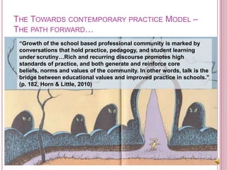 The Towards contemporary practice Model – The path forward…“Growth of the school based professional community is marked by conversations that hold practice, pedagogy, and student learning under scrutiny…Rich and recurring discourse promotes high standards of practice, and both generate and reinforce core beliefs, norms and values of the community. In other words, talk is the bridge between educational values and improved practice in schools.” (p. 182, Horn & Little, 2010)