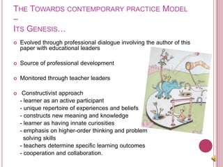 The Towards contemporary practice Model –Its Genesis…Evolved through professional dialogue involving the author of this paper with educational leadersSource of professional development Monitored through teacher leaders Constructivist approach  	- learner as an active participant 	- unique repertoire of experiences and beliefs 	- constructs new meaning and knowledge 	- learner as having innate curiosities	- emphasis on higher-order thinking and problem        solving skills 	- teachers determine specific learning outcomes 	- cooperation and collaboration. 
