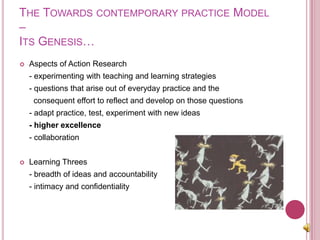 The Towards contemporary practice Model –Its Genesis…Aspects of Action Research	- experimenting with teaching and learning strategies	- questions that arise out of everyday practice and the 	  consequent effort to reflect and develop on those questions	- adapt practice, test, experiment with new ideas - higher excellence	- collaborationLearning Threes	- breadth of ideas and accountability	- intimacy and confidentiality