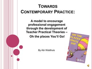 Towards Contemporary Practice:,[object Object],A model to encourage professional engagement through the development of Teacher Practical Theories –,[object Object], Oh the places You’ll Go!,[object Object],By Abi Woldhuis,[object Object]