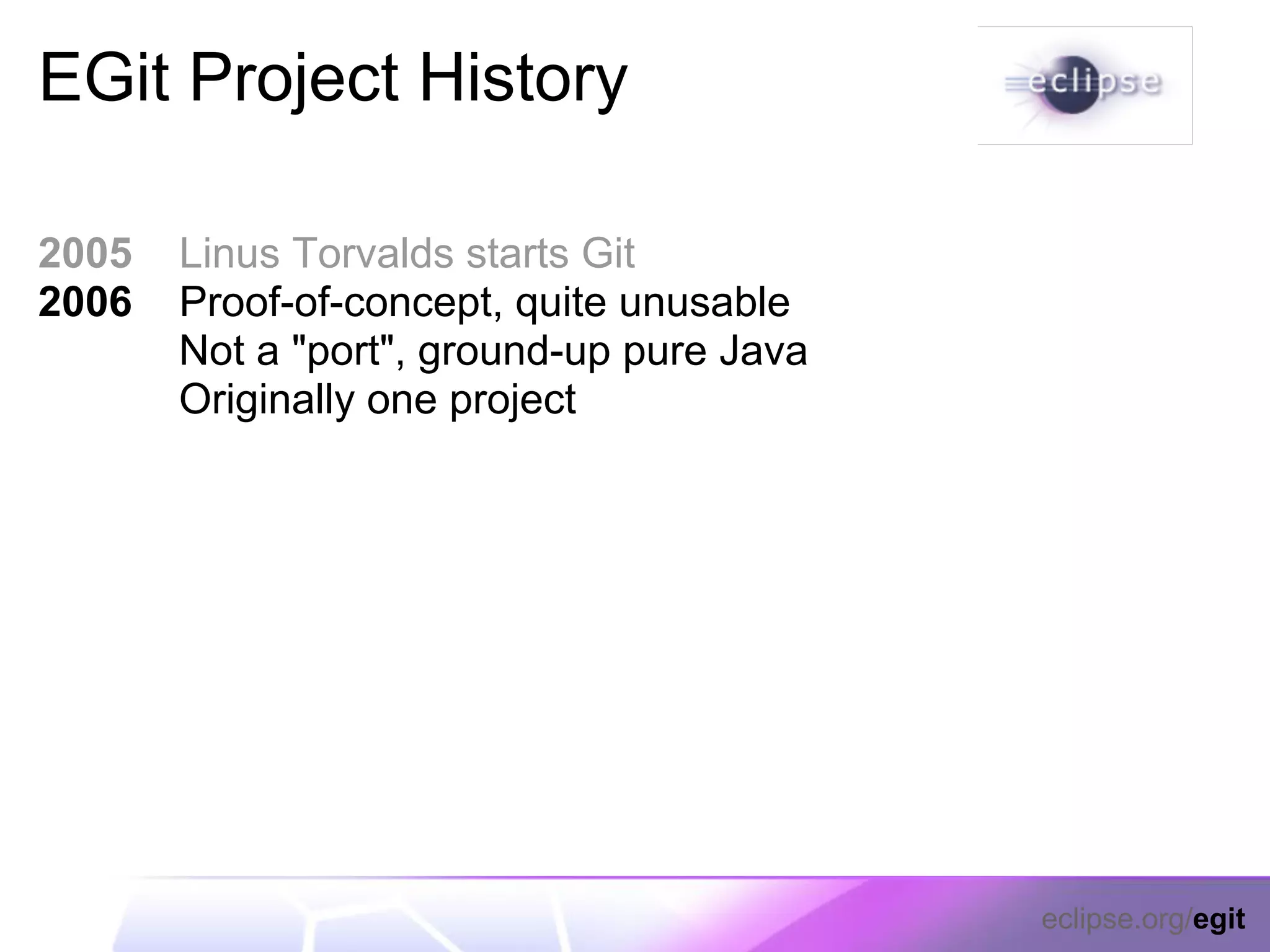 EGit Project History

2005   Linus Torvalds starts Git
2006   Proof-of-concept, quite unusable
       Not a "port", ground-up pure Java
       Originally one project




                                           eclipse.org/egit
 