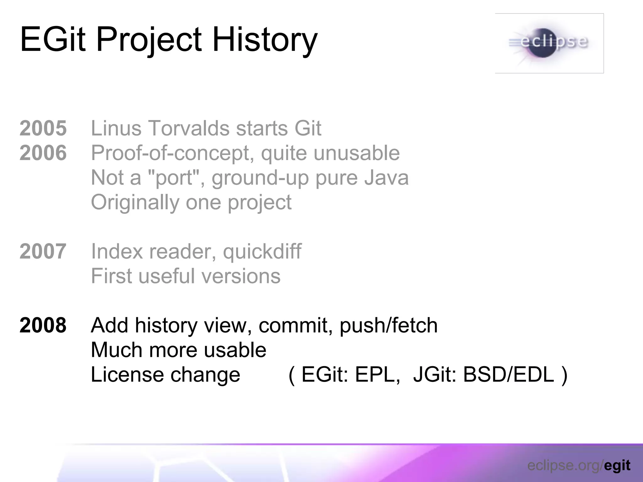 EGit Project History

2005   Linus Torvalds starts Git
2006   Proof-of-concept, quite unusable
       Not a "port", ground-up pure Java
       Originally one project

2007   Index reader, quickdiff
       First useful versions

2008   Add history view, commit, push/fetch
       Much more usable
       License change      ( EGit: EPL, JGit: BSD/EDL )



                                                  eclipse.org/egit
 