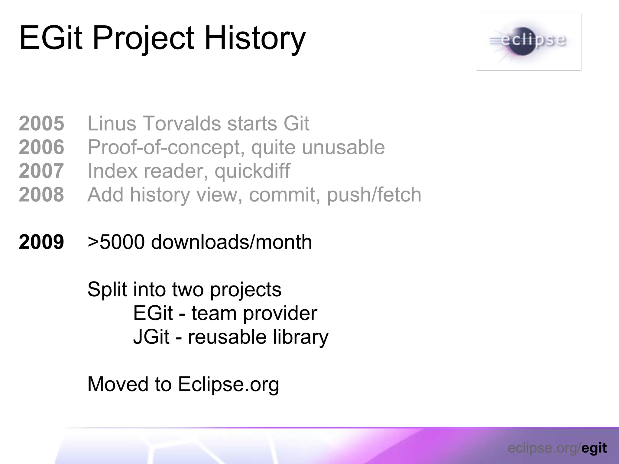 EGit Project History

2005   Linus Torvalds starts Git
2006   Proof-of-concept, quite unusable
2007   Index reader, quickdiff
2008   Add history view, commit, push/fetch

2009   >5000 downloads/month

       Split into two projects
             EGit - team provider
             JGit - reusable library

       Moved to Eclipse.org

                                              eclipse.org/egit
 