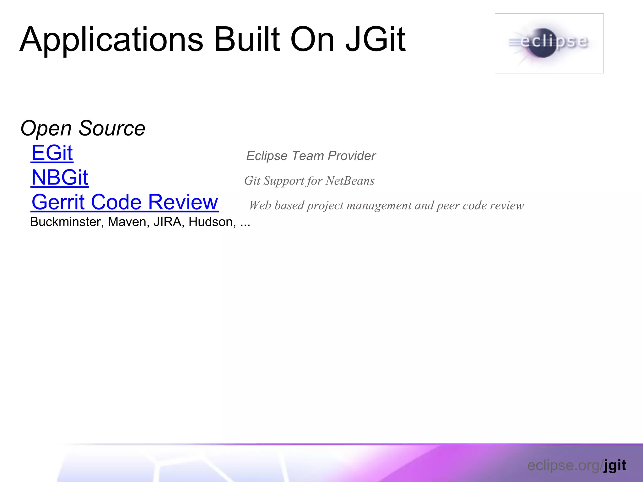 Applications Built On JGit

Open Source
 EGit                                 Eclipse Team Provider
 NBGit                               Git Support for NetBeans
 Gerrit Code Review                  Web based project management and peer code review
 Buckminster, Maven, JIRA, Hudson, ...




                                                                                         eclipse.org/jgit
 