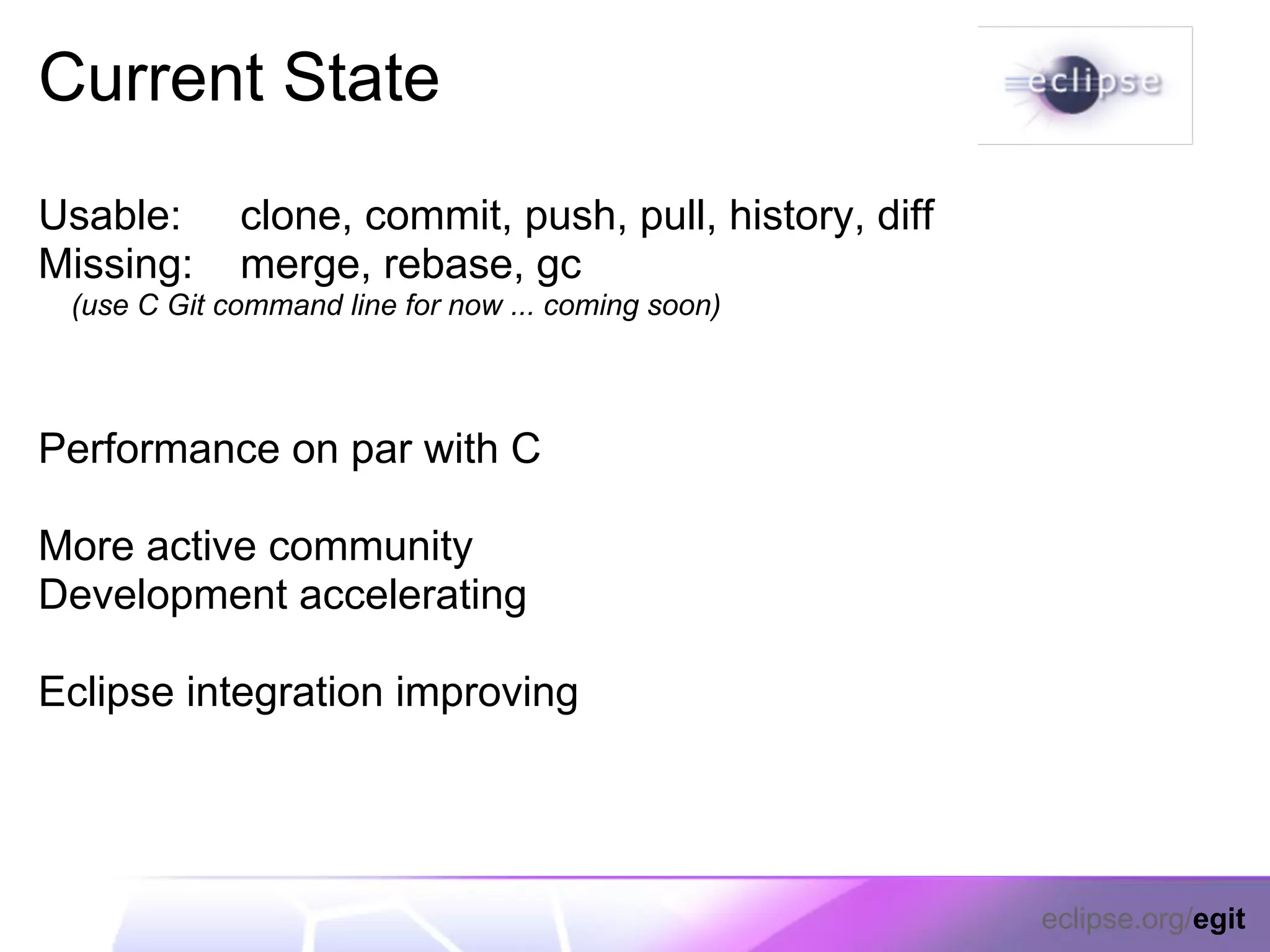 Current State
Usable:      clone, commit, push, pull, history, diff
Missing:     merge, rebase, gc
 (use C Git command line for now ... coming soon)



Performance on par with C

More active community
Development accelerating

Eclipse integration improving




                                                        eclipse.org/egit
 