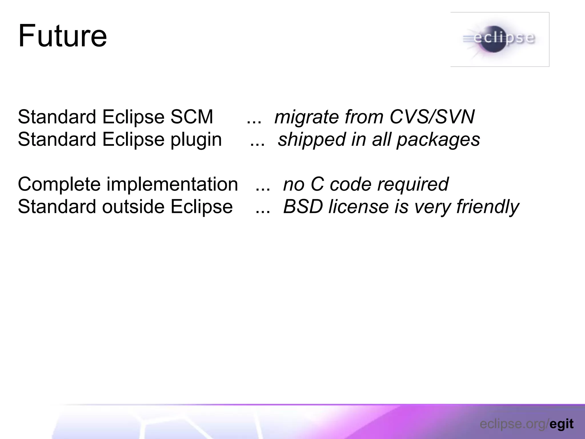 Future

Standard Eclipse SCM      ... migrate from CVS/SVN
Standard Eclipse plugin    ... shipped in all packages

Complete implementation ... no C code required
Standard outside Eclipse ... BSD license is very friendly




                                                     eclipse.org/egit
 