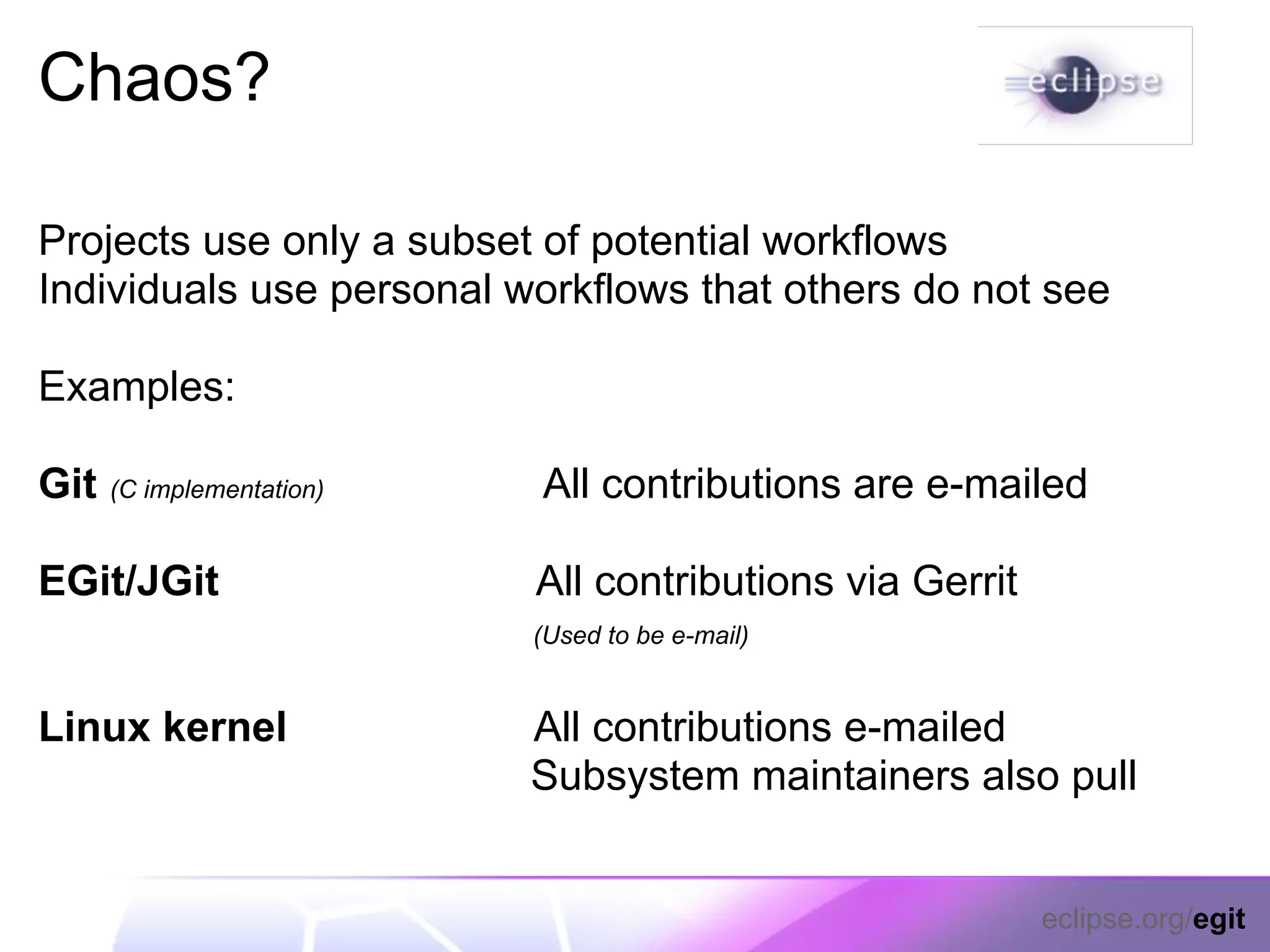 Chaos?

Projects use only a subset of potential workflows
Individuals use personal workflows that others do not see

Examples:

Git   (C implementation)   All contributions are e-mailed

EGit/JGit                  All contributions via Gerrit
                           (Used to be e-mail)


Linux kernel               All contributions e-mailed
                           Subsystem maintainers also pull


                                                          eclipse.org/egit
 