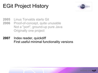 EGit Project History

2005   Linus Torvalds starts Git
2006   Proof-of-concept, quite unusable
       Not a "port", ground-up pure Java
       Originally one project

2007   Index reader, quickdiff
       First useful minimal functionality versions




                                                     eclipse.org/egit
 