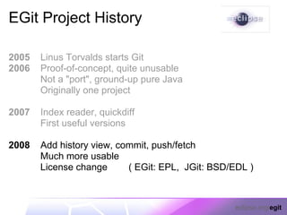 EGit Project History

2005   Linus Torvalds starts Git
2006   Proof-of-concept, quite unusable
       Not a "port", ground-up pure Java
       Originally one project

2007   Index reader, quickdiff
       First useful versions

2008   Add history view, commit, push/fetch
       Much more usable
       License change      ( EGit: EPL, JGit: BSD/EDL )



                                                  eclipse.org/egit
 