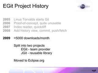 EGit Project History

2005   Linus Torvalds starts Git
2006   Proof-of-concept, quite unusable
2007   Index reader, quickdiff
2008   Add history view, commit, push/fetch

2009   >5000 downloads/month

       Split into two projects
             EGit - team provider
             JGit - reusable library

       Moved to Eclipse.org

                                              eclipse.org/egit
 