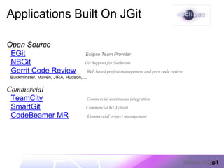 Applications Built On JGit

Open Source
 EGit                                 Eclipse Team Provider
 NBGit                               Git Support for NetBeans
 Gerrit Code Review                  Web based project management and peer code review
 Buckminster, Maven, JIRA, Hudson, ...

Commercial
 TeamCity                             Commercial continuous integration
 SmartGit                             Commercial GUI client
 CodeBeamer MR                         Commercial project management




                                                                                         eclipse.org/jgit
 