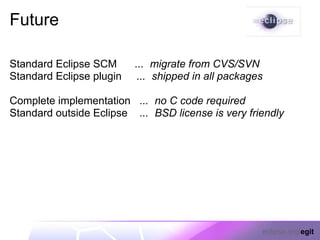 Future

Standard Eclipse SCM      ... migrate from CVS/SVN
Standard Eclipse plugin    ... shipped in all packages

Complete implementation ... no C code required
Standard outside Eclipse ... BSD license is very friendly




                                                     eclipse.org/egit
 