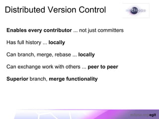 Distributed Version Control

Enables every contributor ... not just committers

Has full history ... locally

Can branch, merge, rebase ... locally

Can exchange work with others ... peer to peer

Superior branch, merge functionality




                                                    eclipse.org/egit
 