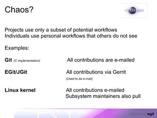 Chaos?

Projects use only a subset of potential workflows
Individuals use personal workflows that others do not see

Examples:

Git   (C implementation)   All contributions are e-mailed

EGit/JGit                  All contributions via Gerrit
                           (Used to be e-mail)


Linux kernel               All contributions e-mailed
                           Subsystem maintainers also pull


                                                          eclipse.org/egit
 
