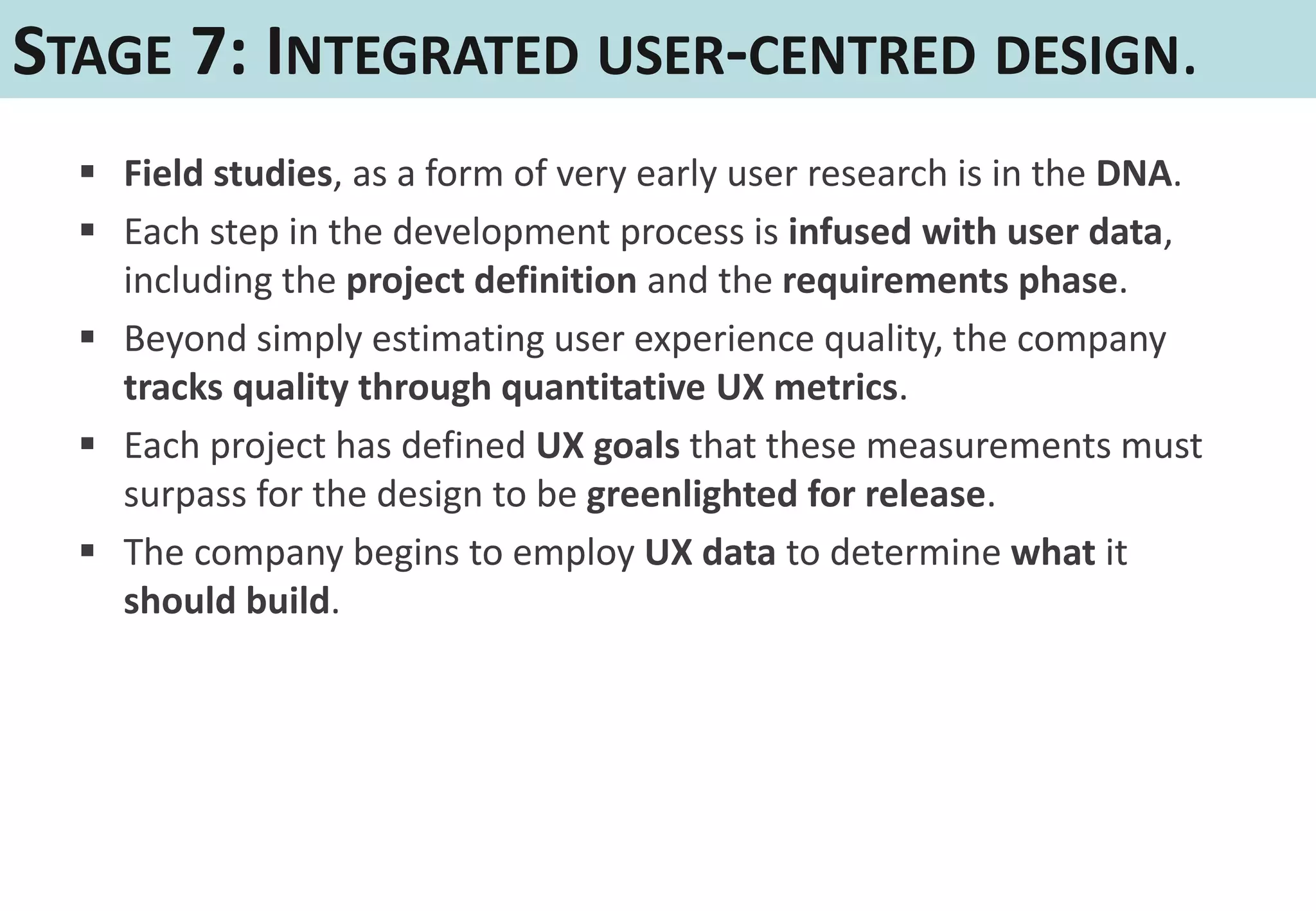 STAGE 7: INTEGRATED USER-CENTRED DESIGN.
   Field studies, as a form of very early user research is in the DNA.
   Each step in the development process is infused with user data,
    including the project definition and the requirements phase.
   Beyond simply estimating user experience quality, the company
    tracks quality through quantitative UX metrics.
   Each project has defined UX goals that these measurements must
    surpass for the design to be greenlighted for release.
   The company begins to employ UX data to determine what it
    should build.
 