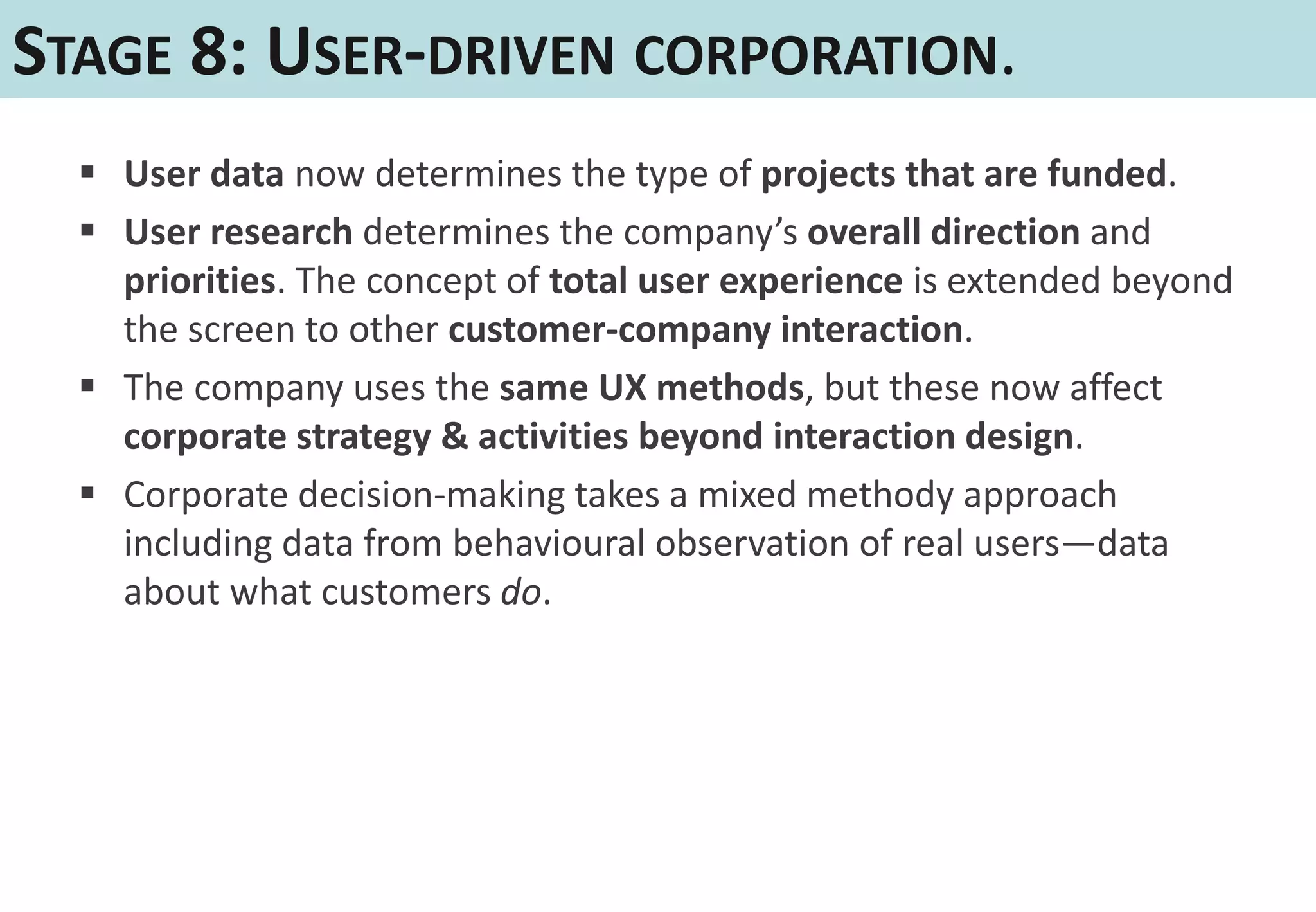 STAGE 8: USER-DRIVEN CORPORATION.
   User data now determines the type of projects that are funded.
   User research determines the company’s overall direction and
    priorities. The concept of total user experience is extended beyond
    the screen to other customer-company interaction.
   The company uses the same UX methods, but these now affect
    corporate strategy & activities beyond interaction design.
   Corporate decision-making takes a mixed methody approach
    including data from behavioural observation of real users—data
    about what customers do.
 