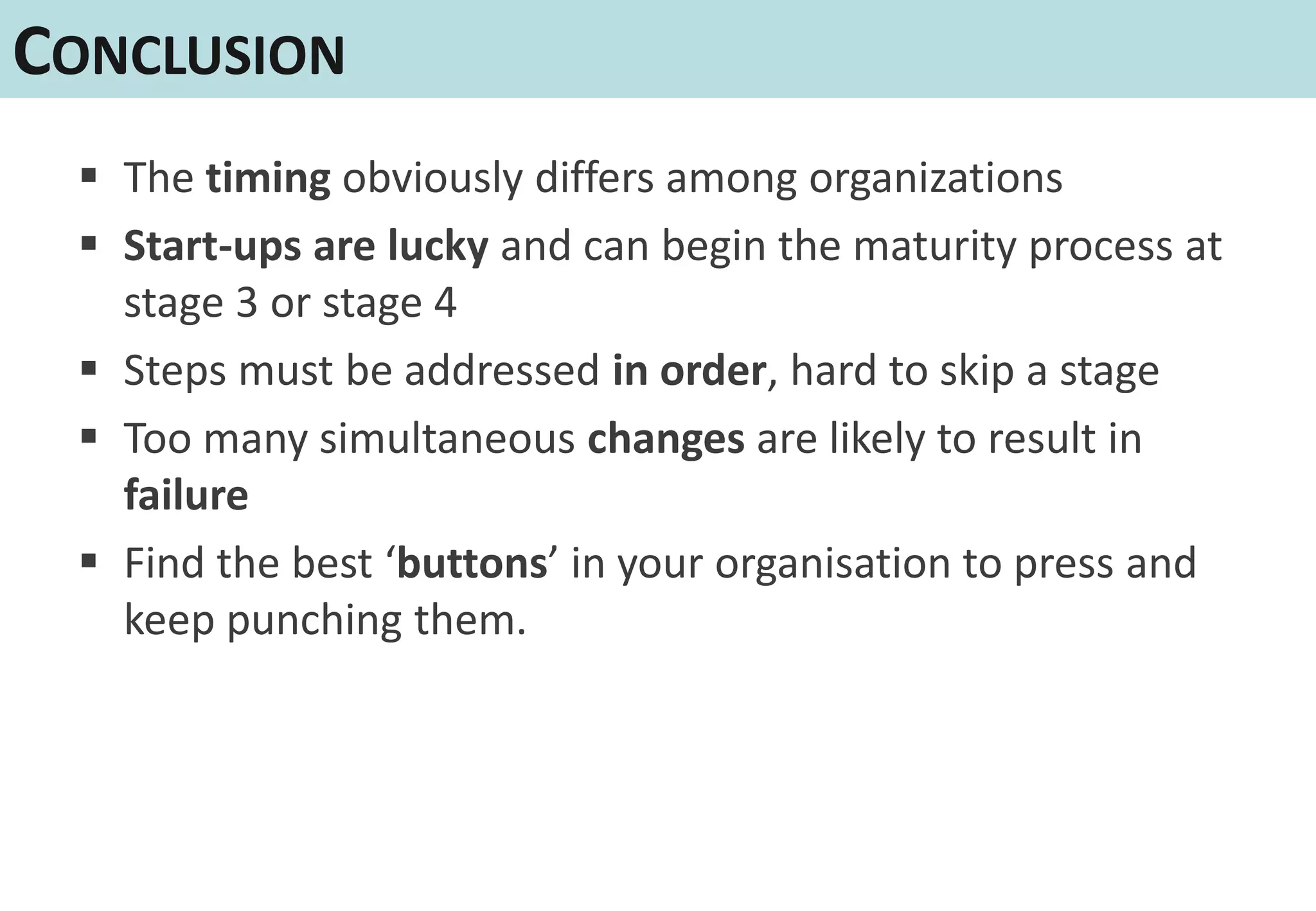 CONCLUSION
  The timing obviously differs among organizations
  Start-ups are lucky and can begin the maturity process at
   stage 3 or stage 4
  Steps must be addressed in order, hard to skip a stage
  Too many simultaneous changes are likely to result in
   failure
  Find the best ‘buttons’ in your organisation to press and
   keep punching them.
 