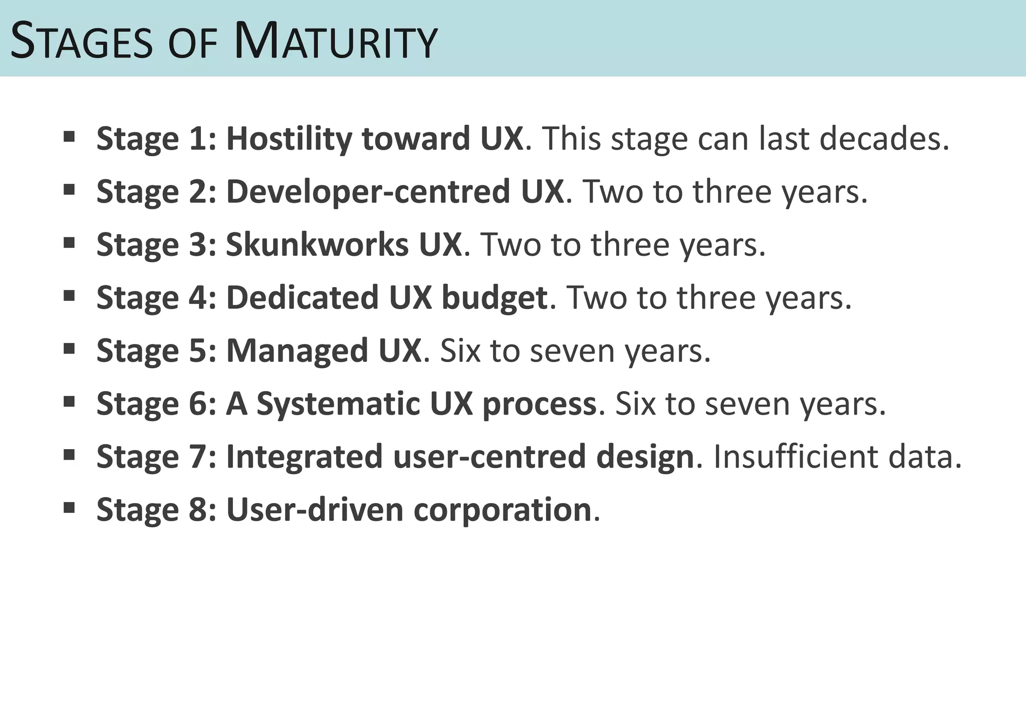 STAGES OF MATURITY
     Stage 1: Hostility toward UX. This stage can last decades.
     Stage 2: Developer-centred UX. Two to three years.
     Stage 3: Skunkworks UX. Two to three years.
     Stage 4: Dedicated UX budget. Two to three years.
     Stage 5: Managed UX. Six to seven years.
     Stage 6: A Systematic UX process. Six to seven years.
     Stage 7: Integrated user-centred design. Insufficient data.
     Stage 8: User-driven corporation.
 