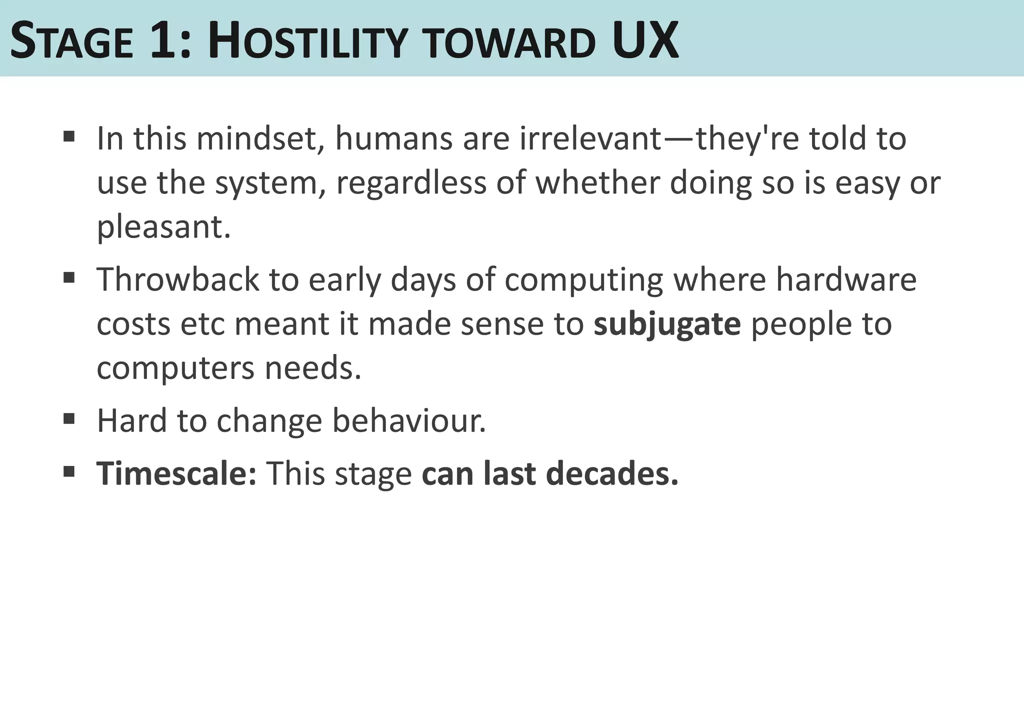 STAGE 1: HOSTILITY TOWARD UX
   In this mindset, humans are irrelevant—they're told to
    use the system, regardless of whether doing so is easy or
    pleasant.
   Throwback to early days of computing where hardware
    costs etc meant it made sense to subjugate people to
    computers needs.
   Hard to change behaviour.
   Timescale: This stage can last decades.
 