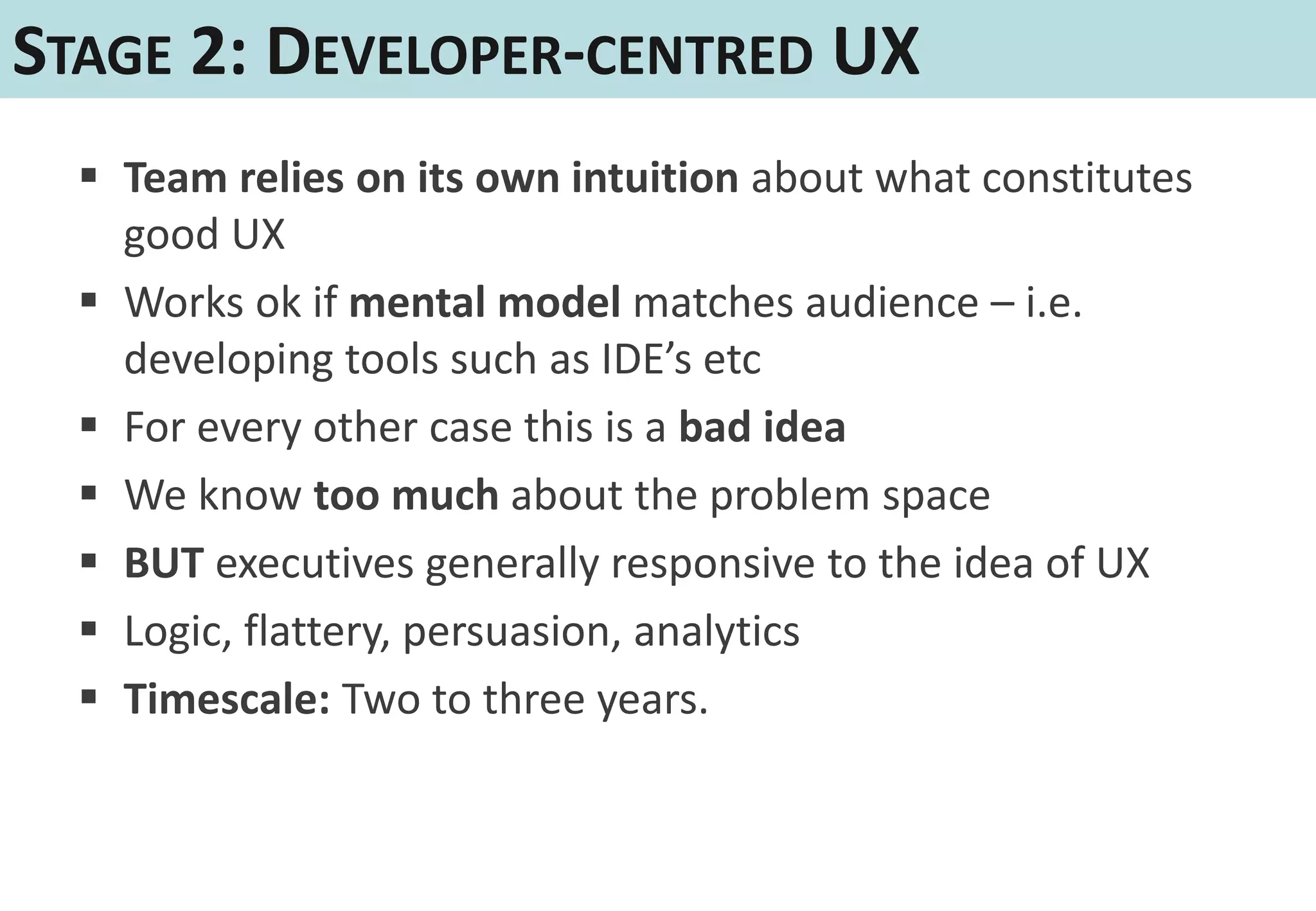 STAGE 2: DEVELOPER-CENTRED UX
   Team relies on its own intuition about what constitutes
    good UX
   Works ok if mental model matches audience – i.e.
    developing tools such as IDE’s etc
   For every other case this is a bad idea
   We know too much about the problem space
   BUT executives generally responsive to the idea of UX
   Logic, flattery, persuasion, analytics
   Timescale: Two to three years.
 