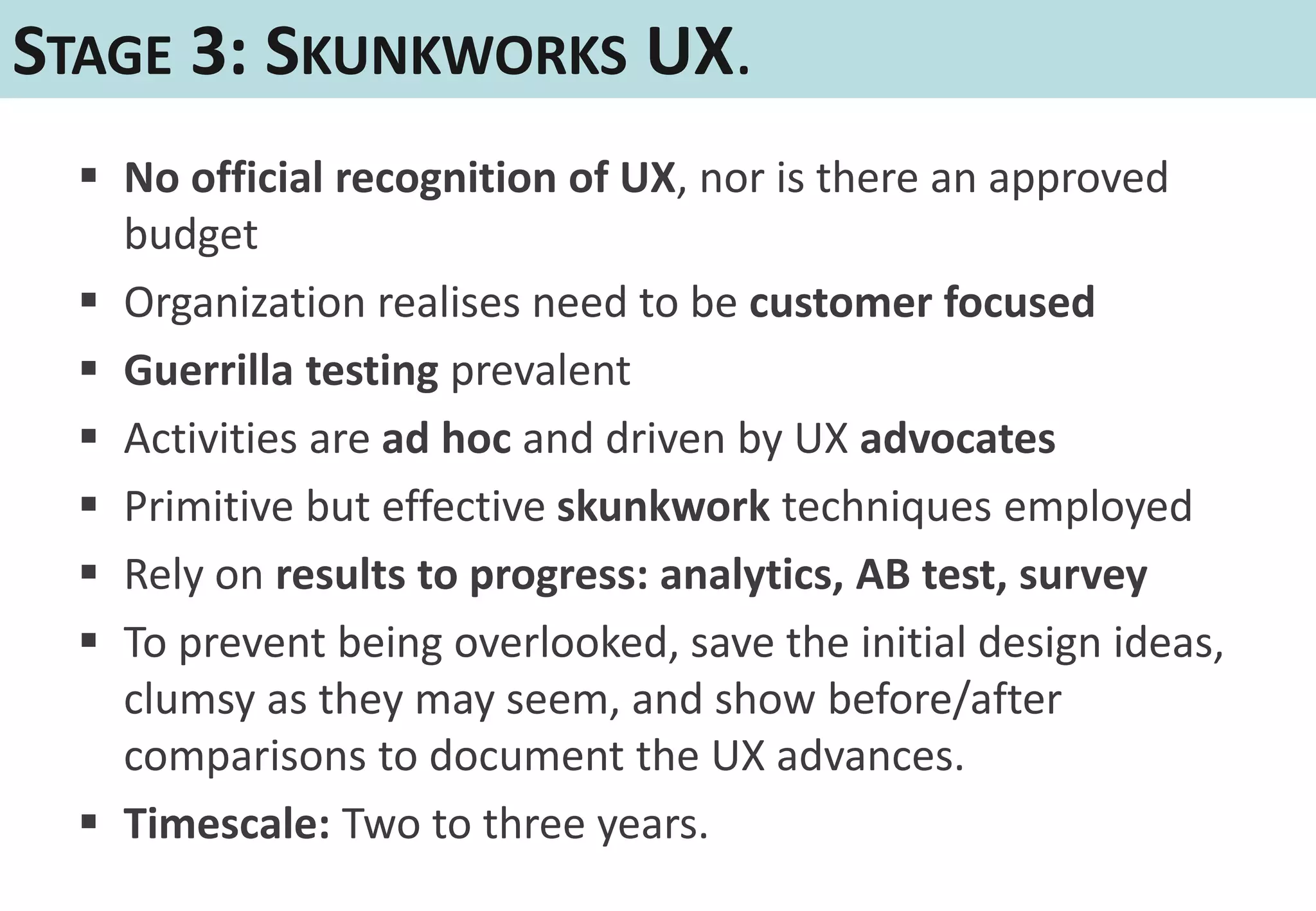 STAGE 3: SKUNKWORKS UX.
   No official recognition of UX, nor is there an approved
    budget
   Organization realises need to be customer focused
   Guerrilla testing prevalent
   Activities are ad hoc and driven by UX advocates
   Primitive but effective skunkwork techniques employed
   Rely on results to progress: analytics, AB test, survey
   To prevent being overlooked, save the initial design ideas,
    clumsy as they may seem, and show before/after
    comparisons to document the UX advances.
   Timescale: Two to three years.
 