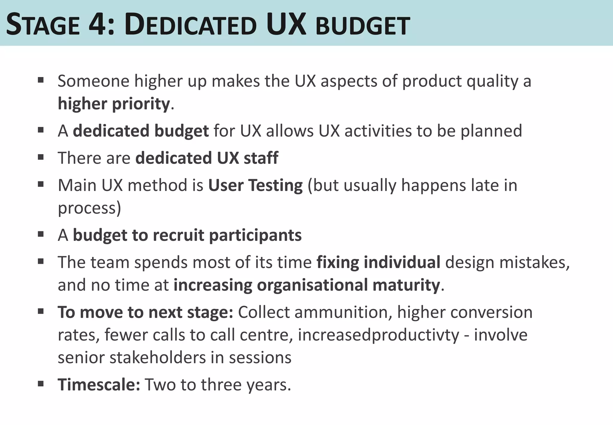 STAGE 4: DEDICATED UX BUDGET
   Someone higher up makes the UX aspects of product quality a
    higher priority.
   A dedicated budget for UX allows UX activities to be planned
   There are dedicated UX staff
   Main UX method is User Testing (but usually happens late in
    process)
   A budget to recruit participants
   The team spends most of its time fixing individual design mistakes,
    and no time at increasing organisational maturity.
   To move to next stage: Collect ammunition, higher conversion
    rates, fewer calls to call centre, increasedproductivty - involve
    senior stakeholders in sessions
   Timescale: Two to three years.
 