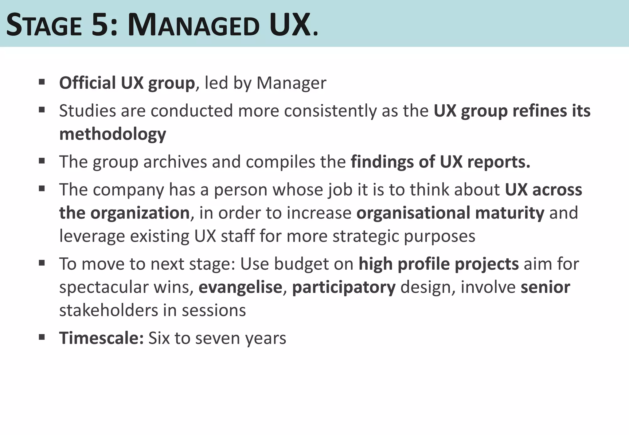 STAGE 5: MANAGED UX.
   Official UX group, led by Manager
   Studies are conducted more consistently as the UX group refines its
    methodology
   The group archives and compiles the findings of UX reports.
   The company has a person whose job it is to think about UX across
    the organization, in order to increase organisational maturity and
    leverage existing UX staff for more strategic purposes
   To move to next stage: Use budget on high profile projects aim for
    spectacular wins, evangelise, participatory design, involve senior
    stakeholders in sessions
   Timescale: Six to seven years
 