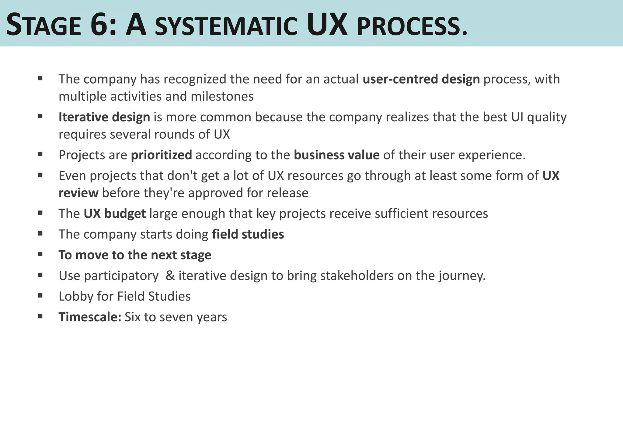 STAGE 6: A SYSTEMATIC UX PROCESS.
     The company has recognized the need for an actual user-centred design process, with
      multiple activities and milestones
     Iterative design is more common because the company realizes that the best UI quality
      requires several rounds of UX
     Projects are prioritized according to the business value of their user experience.
     Even projects that don't get a lot of UX resources go through at least some form of UX
      review before they're approved for release
     The UX budget large enough that key projects receive sufficient resources
     The company starts doing field studies
     To move to the next stage
     Use participatory & iterative design to bring stakeholders on the journey.
     Lobby for Field Studies
     Timescale: Six to seven years
 