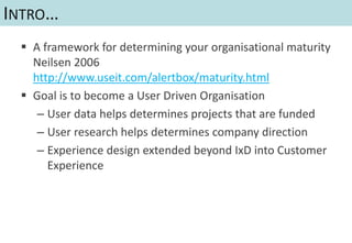 INTRO…
  A framework for determining your organisational maturity
   Neilsen 2006
   http://www.useit.com/alertbox/maturity.html
  Goal is to become a User Driven Organisation
    – User data helps determines projects that are funded
    – User research helps determines company direction
    – Experience design extended beyond IxD into Customer
      Experience
 