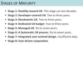 STAGES OF MATURITY
     Stage 1: Hostility toward UX. This stage can last decades.
     Stage 2: Developer-centred UX. Two to three years.
     Stage 3: Skunkworks UX. Two to three years.
     Stage 4: Dedicated UX budget. Two to three years.
     Stage 5: Managed UX. Six to seven years.
     Stage 6: A Systematic UX process. Six to seven years.
     Stage 7: Integrated user-centred design. Insufficient data.
     Stage 8: User-driven corporation.
 