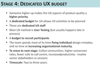 STAGE 4: DEDICATED UX BUDGET
   Someone higher up makes the UX aspects of product quality a
    higher priority.
   A dedicated budget for UX allows UX activities to be planned
   There are dedicated UX staff
   Main UX method is User Testing (but usually happens late in
    process)
   A budget to recruit participants
   The team spends most of its time fixing individual design mistakes,
    and no time at increasing organisational maturity.
   To move to next stage: Collect ammunition, higher conversion
    rates, fewer calls to call centre, increasedproductivty - involve
    senior stakeholders in sessions
   Timescale: Two to three years.
 