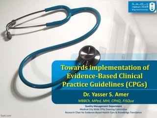 Towards implementation of
Evidence-Based Clinical
Practice Guidelines (CPGs)
Dr. Yasser S. Amer
MBBCh, MPed, MHI, CPHQ, FISQua
Quality Management Department
Medical-City Wide CPGs Steering Committee
Research Chair for Evidence-Based Health Care & Knowledge Translation11/2/2016 1
 