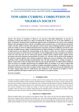 ISSN 2349-7831
International Journal of Recent Research in Social Sciences and Humanities (IJRRSSH)
Vol. 4, Issue 1, pp: (15-20), Month: January - March 2017, Available at: www.paperpublications.org
Page | 15
Paper Publications
TOWARDS CURBING CORRUPTION IN
NIGERIAN SOCIETY
1
NWUZOR, E. EZIAKU, 2
ANYAOGU, BONIFACE E
DEPARTMENT OF HUMANITIES, ABIA STATE POLYTECHNIC, ABA NIGERIA
Abstract: The menace of corruption in Nigeria is very pervasive with global implications. So pervasive is
corruption in Nigeria that almost every aspect of National life is affected one way or the other (Matthew et al
2013). According to Woodward 2015, psychosocial approach looks at individuals in the context of the combined
influence that psychological factors and the surrounding social environment have on their physical and mental
wellness and their ability to function. This approach is used in broad range of helping professions in health and
social care settings as well as by medical and social science researchers. It is however difficult to provide the exact
date that corruption became a subject of national discourse in Nigeria (Matthew et al 2013). The age of corruption
in Nigeria however, has affected the socio-psychology of the citizenry as there have been little or no effective
measures put in place to curb the menace of corruption. It is also undisputedly true that corruption in the Nigerian
society has eaten deep into the law enforcement agencies, political parties, political leaders, judicial system,
government and private ministries and parastatals, law makers, etc., and above all, the psycho-social standing of
the citizenry is greatly affected. Thus, curbing corruption in Nigeria may seem too daunting to dare but before
proffering critical remedies/strategies/recommendations that will help tremendously in curbing corruption in
Nigeria, a closer look at some two major factors that have been grossly infected by corruption will be considered.
These two factors are carefully selected because the multiplier effects of corruption we see today in Nigeria find
their roots in these two factors which are political corruption and judicial corruption. If corruption in these two
institutions mentioned is curbed, then corruption in other aspects of life would have been greatly diminished and
the slogan “change begins with me” would become more productive in the reduction of corruption as well as
conscience upliftment and Nigeria would be in her way forward to a corrupt-free nation.
Keywords: corruption.
1. INTRODUCTION
Corruption in Nigeria could be likened to an endemic parasite to the economy of the country which causes huge wastage
of money running into trillions in hard currencies; significant increase in hardship for the masses; increase in poverty rate;
insecurity; poor standard of education; poor health care; lack of infrastructural development; injustice; fraudulent electoral
activities; thurgery; assassination; distrust in law enforcement agencies; and many more vices. However, for the sake of
this research, corruption will be looked into closely at some two major factors that have been grossly infected by
corruption. These two factors are carefully selected because the multiplier effects of corruption we see today in Nigeria
find their roots in these two factors which are political corruption and judicial corruption
2. POLITICAL CORRUPTION
Political corruption holds a pivot position in the Nigerian society. This is due to the fact that most political leaders who
hold various important offices especially the electable ones, went in there through rigging, electoral fraud, unethical and
illegal means within the political systems and such politicians do not owe the people any commitment hence the looting of
public treasury (Matthew et al 2013). Take an instancefrom the work of Ribadu 2009 that revealed the state of corruption
 
