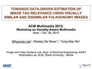 TOWARDS DATA-DRIVEN ESTIMATION OF
   IMAGE TAG RELEVANCE USING VISUALLY
SIMILAR AND DISSIMILAR FOLKSONOMY IMAGES

                      ACM Multimedia 2012:
            Workshop on Socially-Aware Multimedia
                          Nara – Oct. 29, 2012


        Sihyoung Lee1, Wesley De Neve1,2, Yong Man Ro1


1
    Image and Video Systems Lab, Dept. of Electrical Engineering, KAIST
             2
               Multimedia Lab, ELIS, Ghent University - iMinds
 