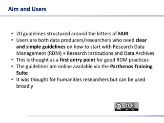 Aim and Users
• 20 guidelines structured around the letters of FAIR
• Users are both data producers/researchers who need clear
and simple guidelines on how to start with Research Data
Management (RDM) + Research Institutions and Data Archives
• This is thought as a first entry point for good RDM practices
• The guidelines are online available via the Parthenos Training
Suite
• It was thought for humanities researchers but can be used
broadly
 