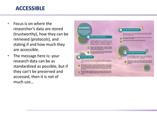 • Focus is on where the
researcher’s data are stored
(trustworthy), how they can be
retrieved (protocols), and
stating if and how much they
are accessible.
• The message here is: your
research data can be as
standardized as possible, but if
they can’t be preserved and
accessed, then it is not of
much use…
ACCESSIBLE
 