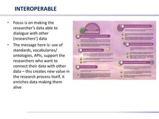 • Focus is on making the
researcher’s data able to
dialogue with other
(researchers’) data
• The message here is: use of
standards, vocabularies/
ontologies, APIs, support the
researchers who want to
connect their data with other
data – this creates new value in
the research process itself, it
enriches data making them
alive
INTEROPERABLE
 