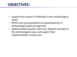OBJECTIVES:
• Support the creation of FAIR data in the archaeological
sector
• Define and spread guidelines to good practices in
archaeological data management
• Adapt standard quality criteria for datasets and data to
the archaeological case, and support their
implementation among users
 