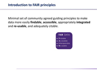 Introduction to FAIR principles
Minimal set of community agreed guiding principles to make
data more easily findable, accessible, appropriately integrated
and re-usable, and adequately citable.
 