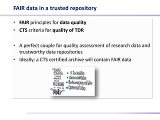 FAIR data in a trusted repository
• FAIR principles for data quality
• CTS criteria for quality of TDR
• A perfect couple for quality assessment of research data and
trustworthy data repositories
• Ideally: a CTS certified archive will contain FAIR data
 